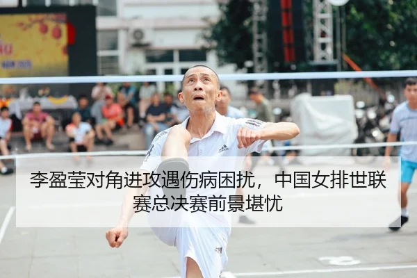 李盈莹对角进攻遇伤病困扰，中国女排世联赛总决赛前景堪忧