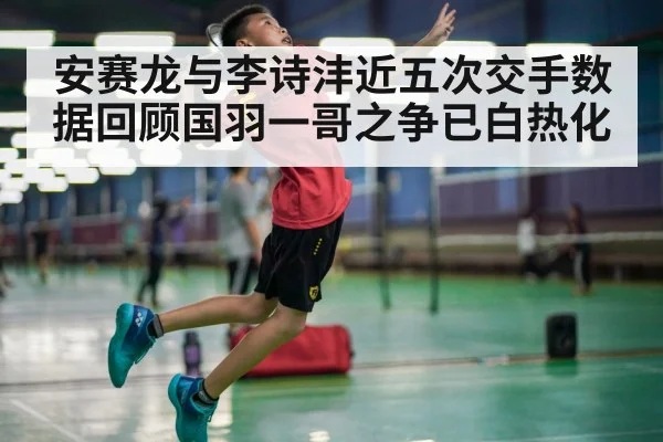 安赛龙与李诗沣近五次交手数据回顾国羽一哥之争已白热化