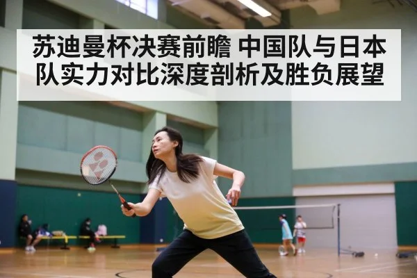 苏迪曼杯决赛前瞻 中国队与日本队实力对比深度剖析及胜负展望