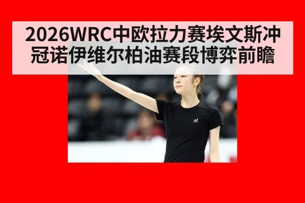 2026WRC中欧拉力赛埃文斯冲冠诺伊维尔柏油赛段博弈前瞻